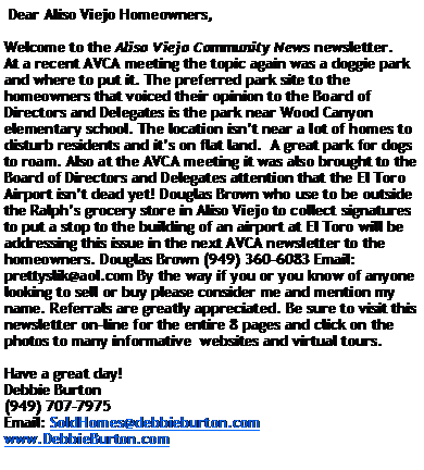 Text Box:  Dear Aliso Viejo Homeowners,Welcome to the Aliso Viejo Community News newsletter. At a recent AVCA meeting the topic again was a doggie park and where to put it. The preferred park site to the homeowners that voiced their opinion to the Board of Directors and Delegates is the park near Wood Canyon elementary school. The location isnt near a lot of homes to disturb residents and its on flat land.  A great park for dogs to roam. Also at the AVCA meeting it was also brought to the Board of Directors and Delegates attention that the El Toro Airport isnt dead yet! Douglas Brown who use to be outside the Ralphs grocery store in Aliso Viejo to collect signatures to put a stop to the building of an airport at El Toro will be addressing this issue in the next AVCA newsletter to the homeowners. Douglas Brown (949) 360-6083 Email: prettyslik@aol.com By the way if you or you know of anyone looking to sell or buy please consider me and mention my name. Referrals are greatly appreciated. Be sure to visit this newsletter on-line for the entire 8 pages and click on the photos to many informative  websites and virtual tours.Have a great day! Debbie Burton (949) 707-7975Email: SoldHomes@debbieburton.comwww.DebbieBurton.com