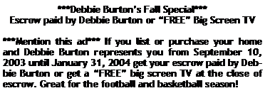 Text Box: ***Debbie Burtons Fall Special***Escrow paid by Debbie Burton or FREE Big Screen TV***Mention this ad*** If you list or purchase your home and Debbie Burton represents you from September 10, 2003 until January 31, 2004 get your escrow paid by Debbie Burton or get a FREE big screen TV at the close of escrow. Great for the football and basketball season!